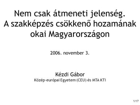 1/171/17 Nem csak átmeneti jelenség. A szakképzés csökkenő hozamának okai Magyarországon 2006. november 3. Kézdi Gábor Közép-európai Egyetem (CEU) és MTA.