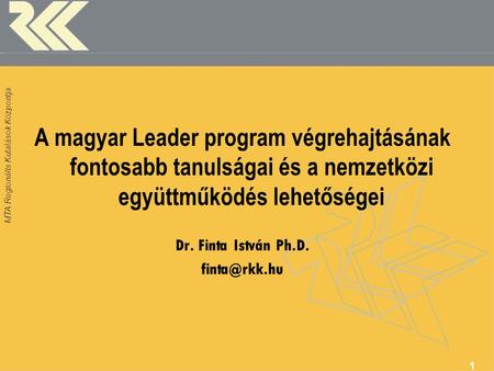 MTA Regionális Kutatások Központja A magyar Leader program végrehajtásának fontosabb tanulságai és a nemzetközi együttműködés lehetőségei Dr. Finta István.