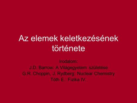 Az elemek keletkezésének története Irodalom: J.D. Barrow: A Világegyetem születése G.R. Choppin, J. Rydberg: Nuclear Chemistry Tóth E.: Fizika IV.