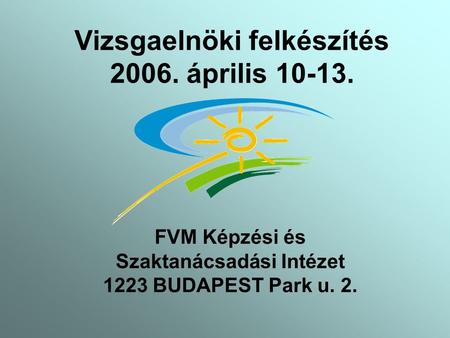 Vizsgaelnöki felkészítés 2006. április 10-13. FVM Képzési és Szaktanácsadási Intézet 1223 BUDAPEST Park u. 2.