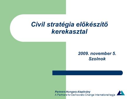 Partners Hungary Alapítvány A Partners for Democratic Change International tagja Civil stratégia előkészítő kerekasztal 2009. november 5. Szolnok.