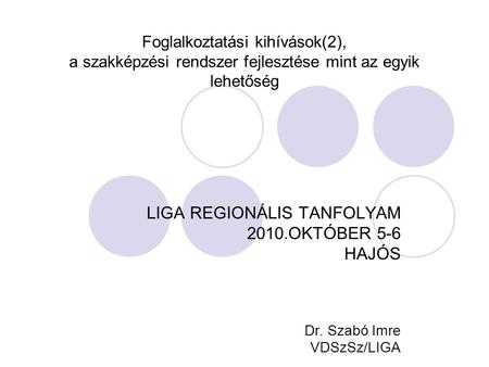 Foglalkoztatási kihívások(2), a szakképzési rendszer fejlesztése mint az egyik lehetőség LIGA REGIONÁLIS TANFOLYAM 2010.OKTÓBER 5-6 HAJÓS Dr. Szabó Imre.