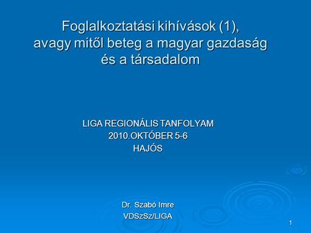 1 Foglalkoztatási kihívások (1), avagy mitől beteg a magyar gazdaság és a társadalom LIGA REGIONÁLIS TANFOLYAM 2010.OKTÓBER 5-6 HAJÓS Dr. Szabó Imre VDSzSz/LIGA.