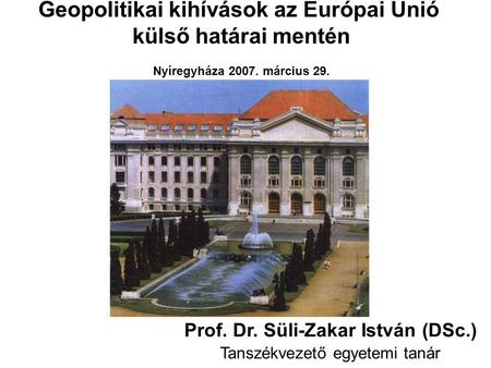 Geopolitikai kihívások az Európai Unió külső határai mentén Nyíregyháza 2007. március 29. Prof. Dr. Süli-Zakar István (DSc.) Tanszékvezető egyetemi tanár.