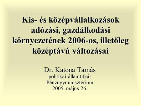 Kis- és középvállalkozások adózási, gazdálkodási környezetének 2006-os, illetőleg középtávú változásai Dr. Katona Tamás politikai államtitkár Pénzügyminisztérium.