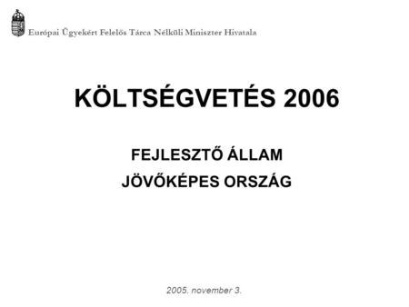KÖLTSÉGVETÉS 2006 FEJLESZTŐ ÁLLAM JÖVŐKÉPES ORSZÁG Európai Ügyekért Felelős Tárca Nélküli Miniszter Hivatala 2005. november 3.