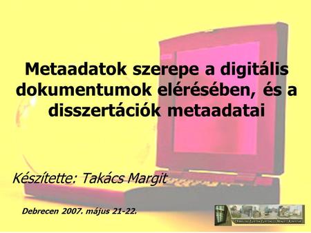 Metaadatok szerepe a digitális dokumentumok elérésében, és a disszertációk metaadatai Készítette: Takács Margit Debrecen 2007. május 21-22.