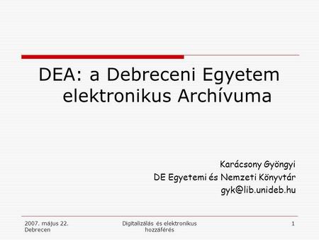 2007. május 22. Debrecen Digitalizálás és elektronikus hozzáférés 1 DEA: a Debreceni Egyetem elektronikus Archívuma Karácsony Gyöngyi DE Egyetemi és Nemzeti.