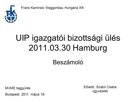UIP igazgatói bizottsági ülés 2011.03.30 Hamburg Beszámoló Franz Kaminski Waggonbau Hungária Kft MVME taggyűlés Budapest, 2011. május 19. Előadó: Szabó.