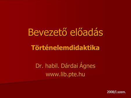 Bevezető előadás Történelemdidaktika Dr. habil. Dárdai Ágnes www.lib.pte.hu 2008/I.szem.