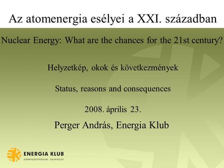 Az atomenergia esélyei a XXI. században Helyzetkép, okok és következmények Status, reasons and consequences 2008. április 23. Perger András, Energia Klub.