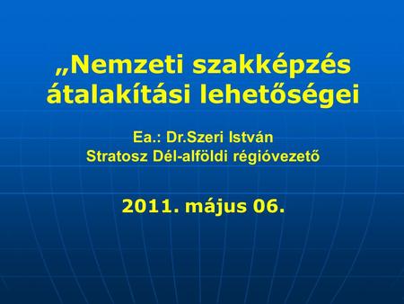 „Nemzeti szakképzés átalakítási lehetőségei Ea.: Dr.Szeri István Stratosz Dél-alföldi régióvezető 2011. május 06.