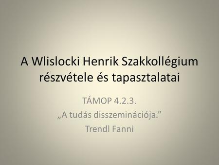 A Wlislocki Henrik Szakkollégium részvétele és tapasztalatai TÁMOP 4.2.3. „A tudás disszeminációja.” Trendl Fanni.