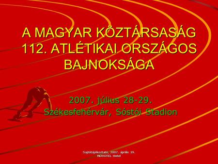 Sajtótájékoztató, 2007. április 19. NOVOTEL Hotel A MAGYAR KÖZTÁRSASÁG 112. ATLÉTIKAI ORSZÁGOS BAJNOKSÁGA 2007. július 28-29. Székesfehérvár, Sóstói Stadion.