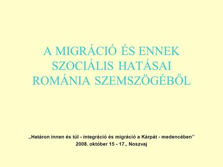 A MIGRÁCIÓ ÉS ENNEK SZOCIÁLIS HATÁSAI ROMÁNIA SZEMSZÖGÉBŐL,,Határon innen és túl - integráció és migráció a Kárpát - medencében’’ 2008. október 15 - 17.,