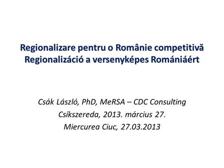 Regionalizare pentru o Românie competitiv ă Regionalizáció a versenyképes Romániáért Csák László, PhD, MeRSA – CDC Consulting Csíkszereda, 2013. március.