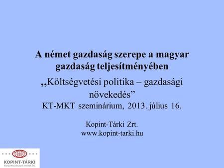 A német gazdaság szerepe a magyar gazdaság teljesítményében „Költségvetési politika – gazdasági növekedés” KT-MKT szeminárium, 2013. július 16. Kopint-Tárki.