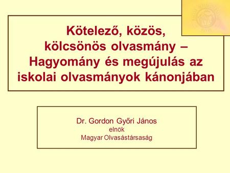 Kötelező, közös, kölcsönös olvasmány – Hagyomány és megújulás az iskolai olvasmányok kánonjában Dr. Gordon Győri János elnök Magyar Olvasástársaság.