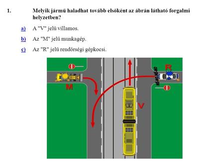 1. Melyik jármű haladhat tovább elsőként az ábrán látható forgalmi helyzetben? a) A V jelű villamos. b) Az M jelű munkagép. c) Az R jelű rendőrségi.