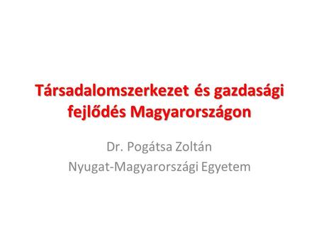 Társadalomszerkezet és gazdasági fejlődés Magyarországon Dr. Pogátsa Zoltán Nyugat-Magyarországi Egyetem.