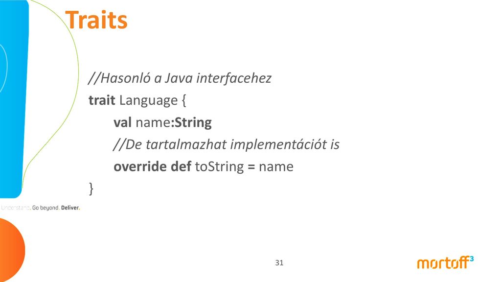 Traits //Hasonló a Java interfacehez trait Language { val name:String //De tartalmazhat implementációt is override def toString = name }