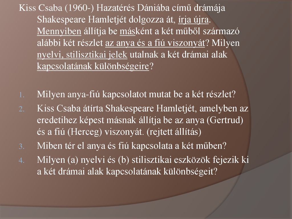 Kiss Csaba (1960-) Hazatérés Dániába című drámája Shakespeare Hamletjét dolgozza át, írja újra. Mennyiben állítja be másként a két műből származó alábbi két részlet az anya és a fiú viszonyát Milyen nyelvi, stilisztikai jelek utalnak a két drámai alak kapcsolatának különbségeire