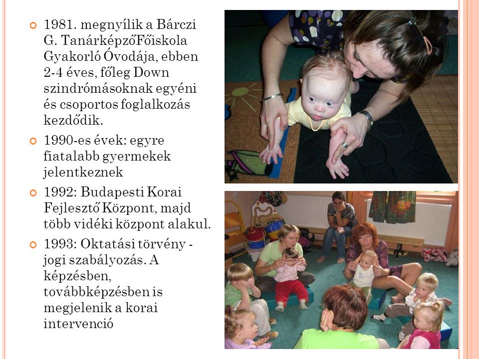 1981. megnyílik a Bárczi G. TanárképzőFőiskola Gyakorló Óvodája, ebben 2-4 éves, főleg Down szindrómásoknak egyéni és csoportos foglalkozás kezdődik.