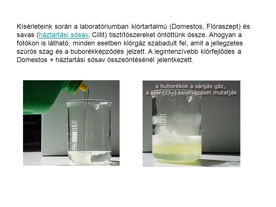 Kísérleteink során a laboratóriumban klórtartalmú (Domestos, Flóraszept) és savas (háztartási sósav, Cillit) tisztítószereket öntöttünk össze.