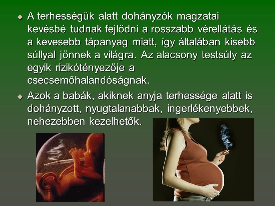 A terhességük alatt dohányzók magzatai kevésbé tudnak fejlődni a rosszabb vérellátás és a kevesebb tápanyag miatt, így általában kisebb súllyal jönnek a világra. Az alacsony testsúly az egyik rizikótényezője a csecsemőhalandóságnak.