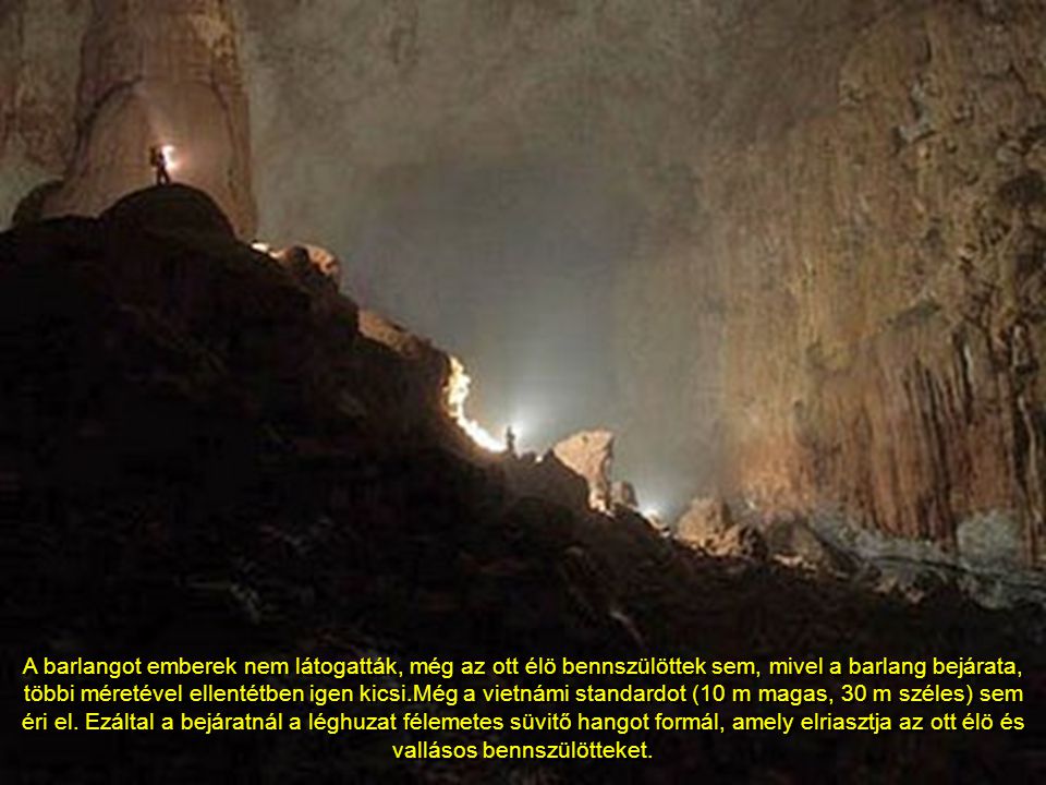 A barlangot emberek nem látogatták, még az ott élö bennszülöttek sem, mivel a barlang bejárata, többi méretével ellentétben igen kicsi.Még a vietnámi standardot (10 m magas, 30 m széles) sem éri el.