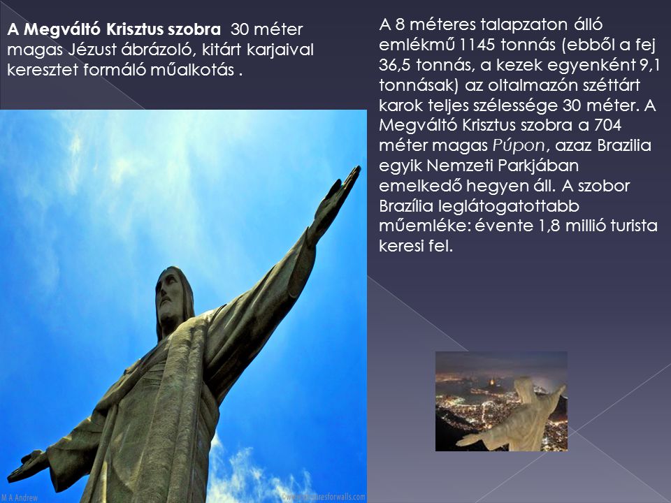 A 8 méteres talapzaton álló emlékmű 1145 tonnás (ebből a fej 36,5 tonnás, a kezek egyenként 9,1 tonnásak) az oltalmazón széttárt karok teljes szélessége 30 méter. A Megváltó Krisztus szobra a 704 méter magas Púpon, azaz Brazilia egyik Nemzeti Parkjában emelkedő hegyen áll. A szobor Brazília leglátogatottabb műemléke: évente 1,8 millió turista keresi fel.