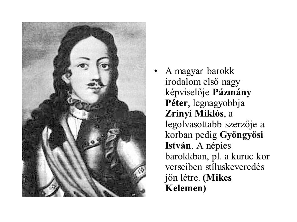 A magyar barokk irodalom első nagy képviselője Pázmány Péter, legnagyobbja Zrínyi Miklós, a legolvasottabb szerzője a korban pedig Gyöngyösi István.