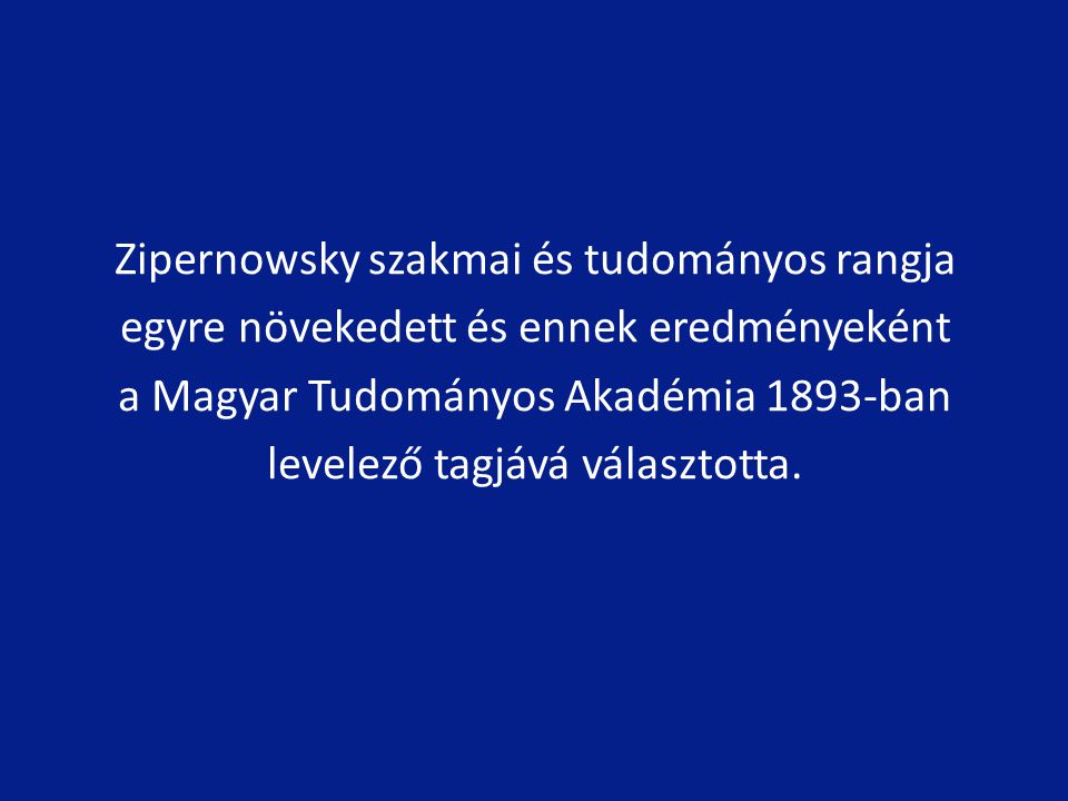 Zipernowsky szakmai és tudományos rangja egyre növekedett és ennek eredményeként a Magyar Tudományos Akadémia 1893-ban levelező tagjává választotta.