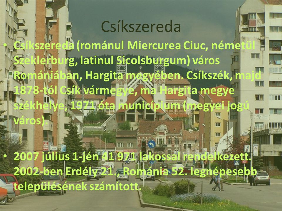 Csíkszereda (románul Miercurea Ciuc, németül Szeklerburg, latinul Sicolsburgum) város Romániában, Hargita megyében. Csíkszék, majd 1878-tól Csík vármegye, ma Hargita megye székhelye, 1971 óta municípium (megyei jogú város).
