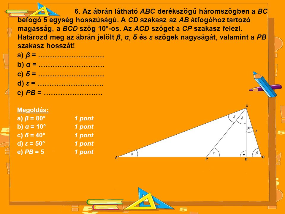 6. Az ábrán látható ABC derékszögű háromszögben a BC befogó 5 egység hosszúságú. A CD szakasz az AB átfogóhoz tartozó magasság, a BCD szög 10°-os. Az ACD szöget a CP szakasz felezi. Határozd meg az ábrán jelölt β, α, δ és ε szögek nagyságát, valamint a PB szakasz hosszát!