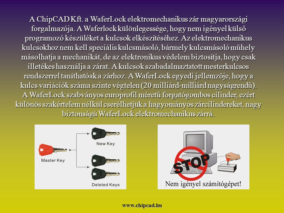 A ChipCAD Kft. a WaferLock elektromechanikus zár magyarországi forgalmazója. A Waferlock különlegessége, hogy nem igényel külső programozó készüléket a kulcsok elkészítéséhez. Az elektromechanikus kulcsokhoz nem kell speciális kulcsmásoló, bármely kulcsmásoló műhely másolhatja a mechanikát, de az elektronikus védelem biztosítja, hogy csak illetékes használja a zárat. A kulcsok szabadalmaztatott mesterkulcsos rendszerrel taníthatóak a zárhoz. A WaferLock egyedi jellemzője, hogy a kulcs variációk száma szinte végtelen (20 milliárd-milliárd nagyságrendű). A WaferLock szabványos europrofil méretű forgatógombos cilinder, ezért különös szakértelem nélkül cserélhetjük a hagyományos zárcilindereket, nagy biztonságú WaferLock elektromechanikus zárrá.