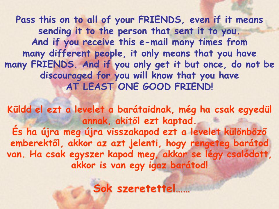 Pass this on to all of your FRIENDS, even if it means sending it to the person that sent it to you. And if you receive this  many times from many different people, it only means that you have many FRIENDS. And if you only get it but once, do not be discouraged for you will know that you have AT LEAST ONE GOOD FRIEND!