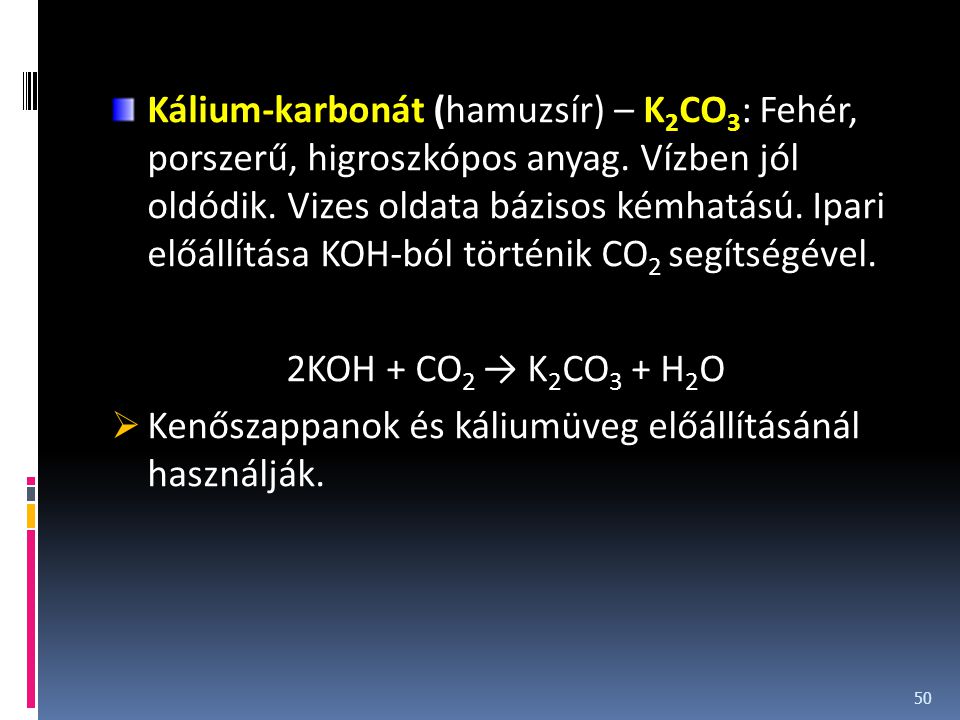 Kálium-karbonát (hamuzsír) – K2CO3: Fehér, porszerű, higroszkópos anyag. Vízben jól oldódik. Vizes oldata bázisos kémhatású. Ipari előállítása KOH-ból történik CO2 segítségével.