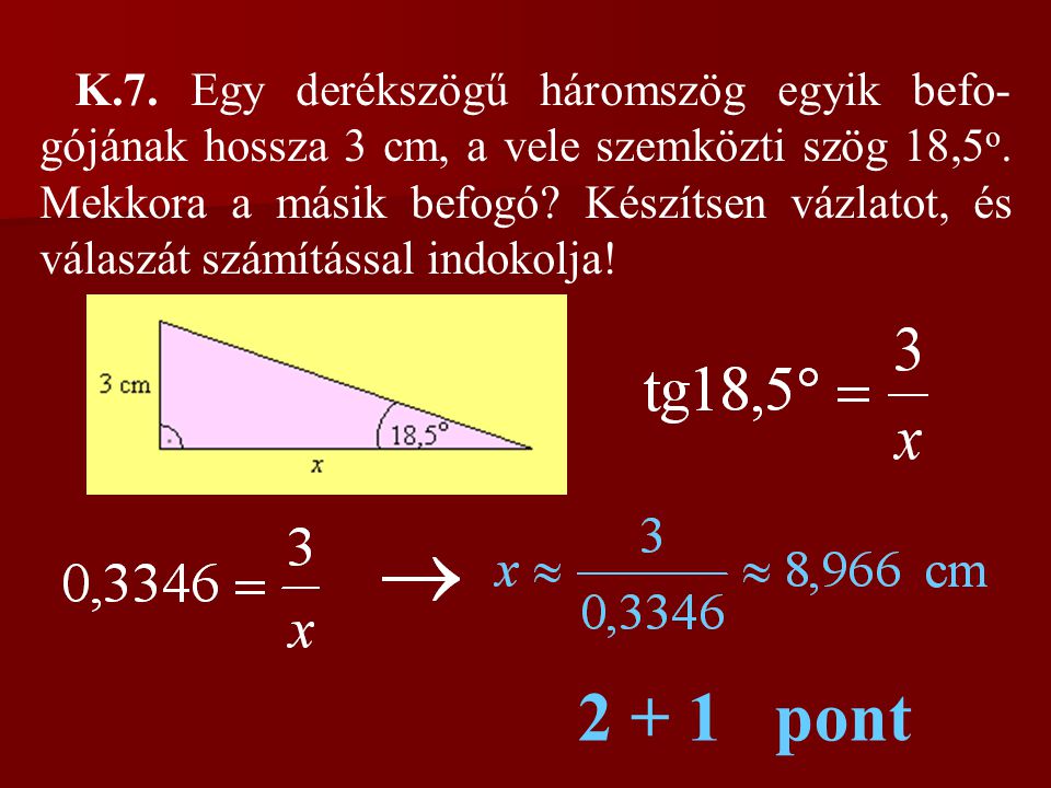 K.7. Egy derékszögű háromszög egyik befo-gójának hossza 3 cm, a vele szemközti szög 18,5o. Mekkora a másik befogó Készítsen vázlatot, és válaszát számítással indokolja!