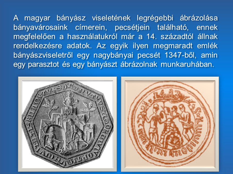 A magyar bányász viseletének legrégebbi ábrázolása bányavárosaink címerein, pecsétjein található, ennek megfelelően a használatukról már a 14.