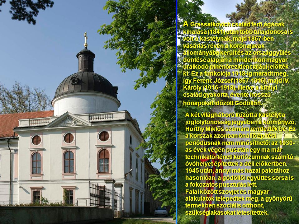 A Grassalkovich család férfi ágának kihalása (1841) után több tulajdonosa is volt a kastélynak, majd 1867-ben vásárlás révén a koronajavak állományába került és az országgyűlés döntése alapján a mindenkori magyar uralkodó pihenőrezidenciájául jelölték ki. Ez a funkciója 1918-ig maradt meg, így Ferenc József ( ), majd IV. Károly ( ), illetve a királyi család gyakorta, évente hosszú hónapokat időzött Gödöllőn.