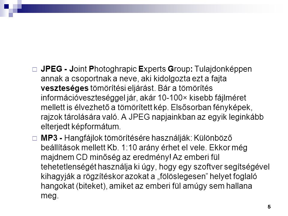 JPEG - Joint Photoghrapic Experts Group: Tulajdonképpen annak a csoportnak a neve, aki kidolgozta ezt a fajta veszteséges tömörítési eljárást. Bár a tömörítés információveszteséggel jár, akár × kisebb fájlméret mellett is élvezhető a tömörített kép. Elsősorban fényképek, rajzok tárolására való. A JPEG napjainkban az egyik leginkább elterjedt képformátum.