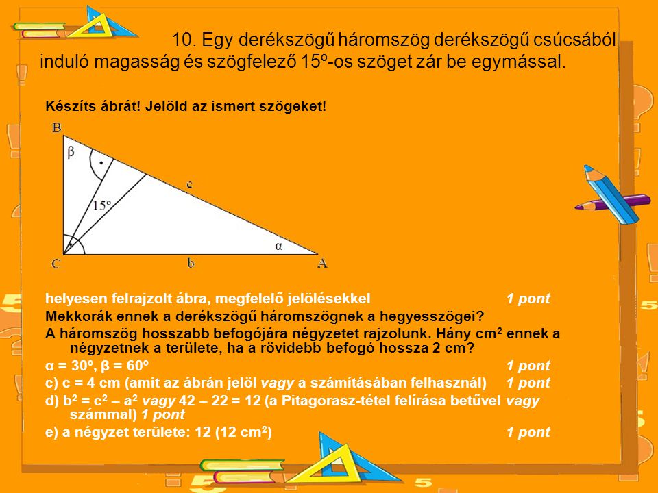10. Egy derékszögű háromszög derékszögű csúcsából induló magasság és szögfelező 15º-os szöget zár be egymással.