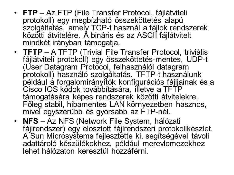 FTP – Az FTP (File Transfer Protocol, fájlátviteli protokoll) egy megbízható összeköttetés alapú szolgáltatás, amely TCP-t használ a fájlok rendszerek közötti átvitelére. A bináris és az ASCII fájlátvitelt mindkét irányban támogatja.