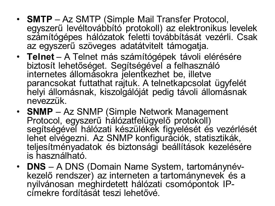 SMTP – Az SMTP (Simple Mail Transfer Protocol, egyszerű levéltovábbító protokoll) az elektronikus levelek számítógépes hálózatok feletti továbbítását vezérli. Csak az egyszerű szöveges adatátvitelt támogatja.