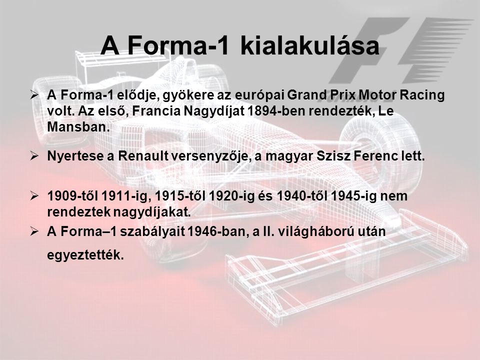 A Forma-1 kialakulása A Forma-1 elődje, gyökere az európai Grand Prix Motor Racing volt. Az első, Francia Nagydíjat 1894-ben rendezték, Le Mansban.