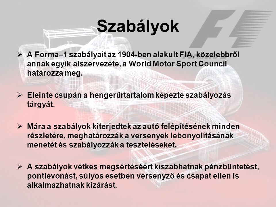 Szabályok A Forma–1 szabályait az 1904-ben alakult FIA, közelebbről annak egyik alszervezete, a World Motor Sport Council határozza meg.
