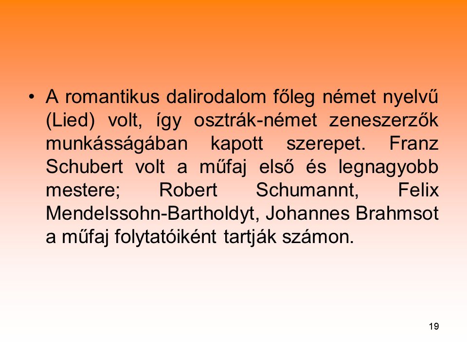 A romantikus dalirodalom főleg német nyelvű (Lied) volt, így osztrák-német zeneszerzők munkásságában kapott szerepet. Franz Schubert volt a műfaj első és legnagyobb mestere; Robert Schumannt, Felix Mendelssohn-Bartholdyt, Johannes Brahmsot a műfaj folytatóiként tartják számon.