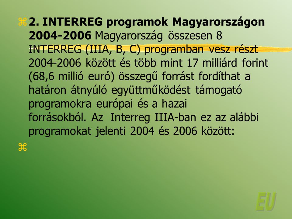 2. INTERREG programok Magyarországon Magyarország összesen 8 INTERREG (IIIA, B, C) programban vesz részt között és több mint 17 milliárd forint (68,6 millió euró) összegű forrást fordíthat a határon átnyúló együttműködést támogató programokra európai és a hazai forrásokból. Az Interreg IIIA-ban ez az alábbi programokat jelenti 2004 és 2006 között: