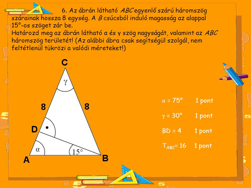 6. Az ábrán látható ABC egyenlő szárú háromszög szárainak hossza 8 egység. A B csúcsból induló magasság az alappal 15°-os szöget zár be.